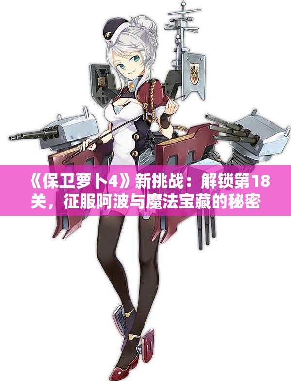 《保卫萝卜4》新挑战：解锁第18关，征服阿波与魔法宝藏的秘密！