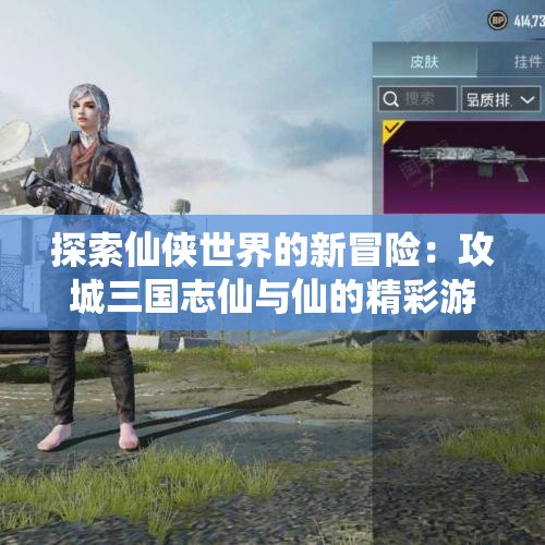 探索仙侠世界的新冒险：攻城三国志仙与仙的精彩游戏推荐