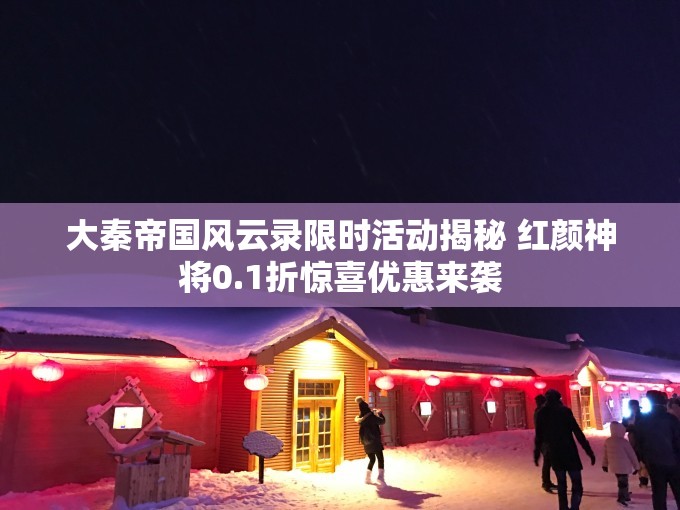 大秦帝国风云录限时活动揭秘 红颜神将0.1折惊喜优惠来袭