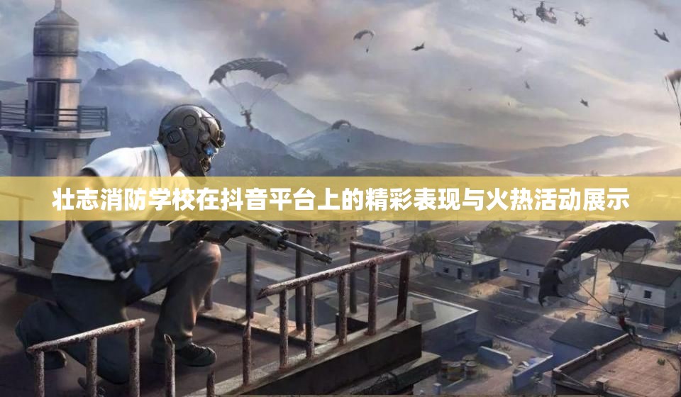 壮志消防学校在抖音平台上的精彩表现与火热活动展示