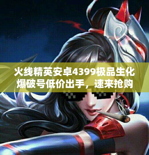 火线精英安卓4399极品生化爆破号低价出手，速来抢购！
