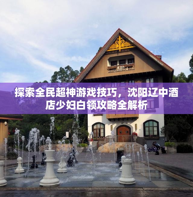 探索全民超神游戏技巧，沈阳辽中酒店少妇白领攻略全解析
