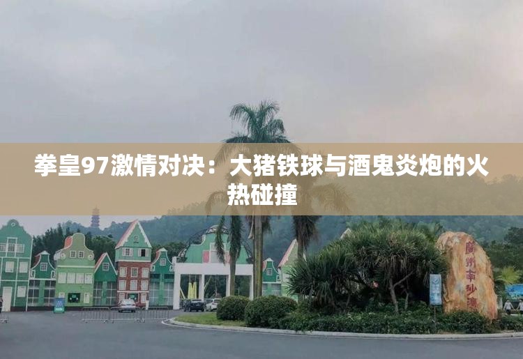 拳皇97激情对决：大猪铁球与酒鬼炎炮的火热碰撞
