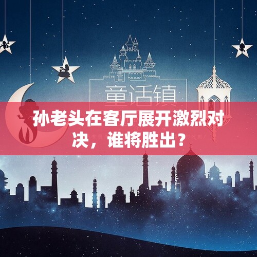 孙老头在客厅展开激烈对决，谁将胜出？