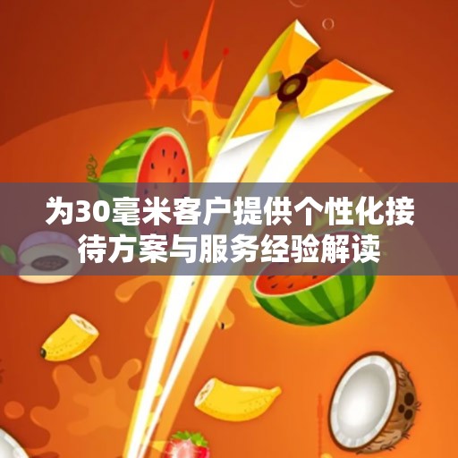 为30毫米客户提供个性化接待方案与服务经验解读